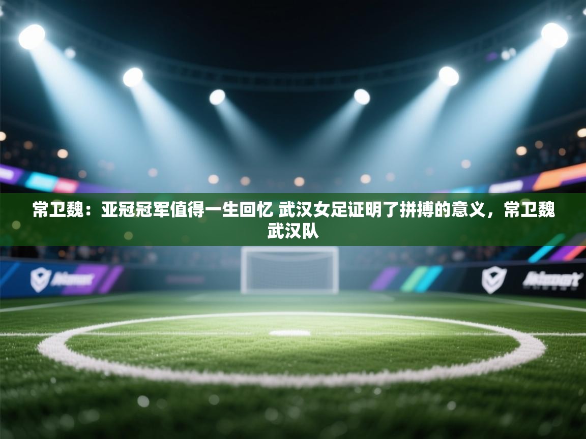 常卫魏:亚冠冠军值得一生回忆 武汉女足证明了拼搏的意义,常卫魏武汉队 第2张