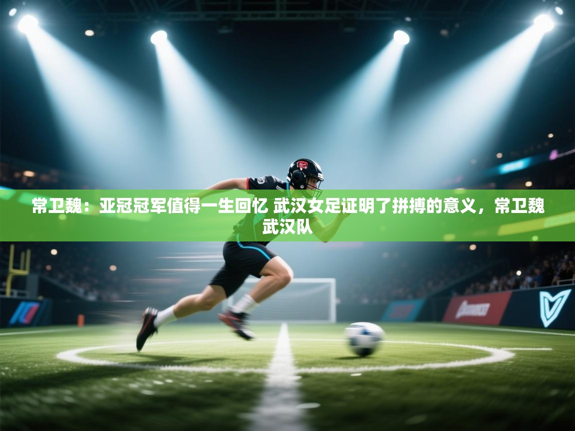 常卫魏:亚冠冠军值得一生回忆 武汉女足证明了拼搏的意义,常卫魏武汉队 第1张